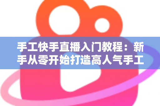 手工快手直播入门教程：新手从零开始打造高人气手工直播间的完全指南