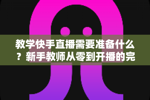 教学快手直播需要准备什么？新手教师从零到开播的完整准备清单与实战指南