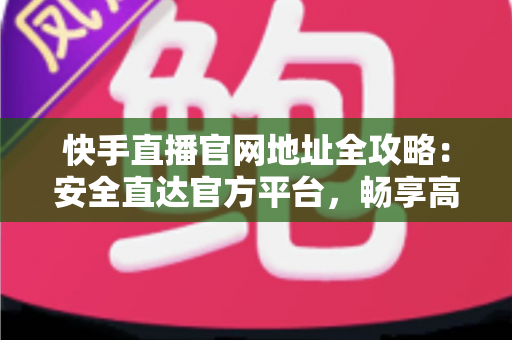 快手直播官网地址全攻略：安全直达官方平台，畅享高清直播新体验