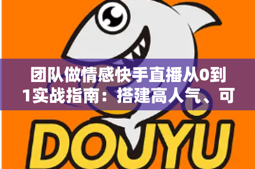 团队做情感快手直播从0到1实战指南：搭建高人气、可变现情感直播间的完整方法论