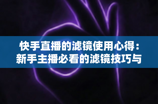 快手直播的滤镜使用心得：新手主播必看的滤镜技巧与实战经验全解析