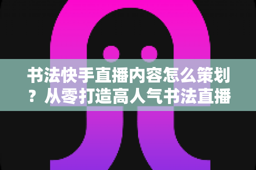 书法快手直播内容怎么策划?从零打造高人气书法直播间的完整策划方案 书法快手直播内容怎么策划?从零打造高人气书法直播间的完整策划方案