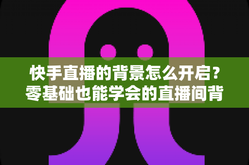 快手直播的背景怎么开启？零基础也能学会的直播间背景设置全攻略