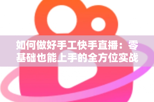 如何做好手工快手直播:零基础也能上手的全方位实战攻略 如何做好手工快手直播:零基础也能上手的全方位实战攻略