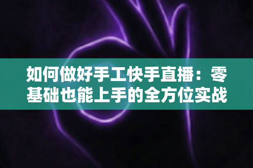 如何做好手工快手直播:零基础也能上手的全方位实战攻略 如何做好手工快手直播:零基础也能上手的全方位实战攻略