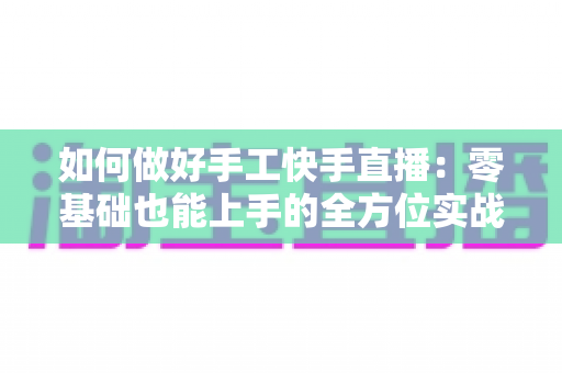 如何做好手工快手直播：零基础也能上手的全方位实战攻略