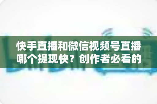 快手直播和微信视频号直播哪个提现快？创作者必看的提现速度与规则深度对比