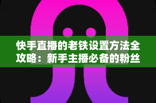 快手直播的老铁设置方法全攻略：新手主播必备的粉丝运营实战指南