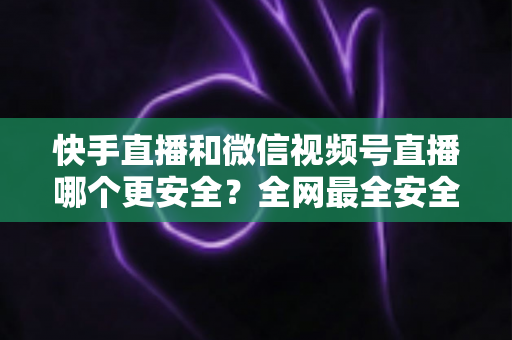快手直播和微信视频号直播哪个更安全？全网最全安全对比解析，看完再选不吃亏