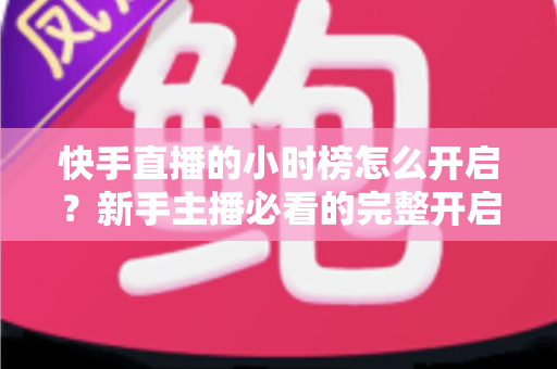 快手直播的小时榜怎么开启？新手主播必看的完整开启攻略与冲榜实战指南