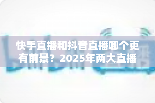 快手直播和抖音直播哪个更有前景？2025年两大直播平台深度对比与创作者选择指南