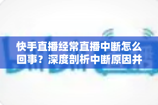 快手直播经常直播中断怎么回事？深度剖析中断原因并提供全套实用解决方案