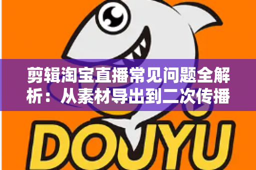 剪辑淘宝直播常见问题全解析:从素材导出到二次传播的实战避坑指南 剪辑淘宝直播常见问题全解析:从素材导出到二次传播的实战避坑指南