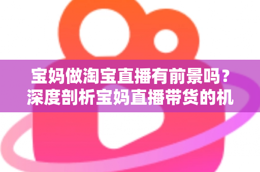 宝妈做淘宝直播有前景吗？深度剖析宝妈直播带货的机遇、挑战与实战攻略