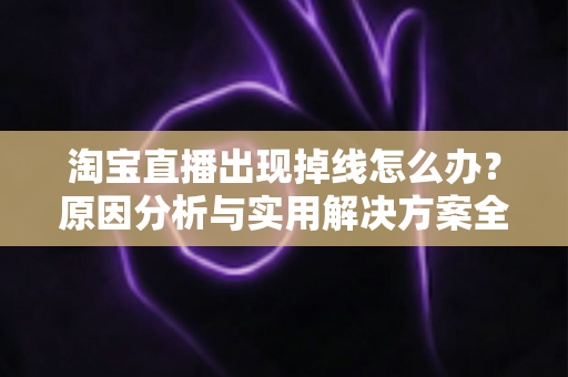 淘宝直播出现掉线怎么办？原因分析与实用解决方案全攻略