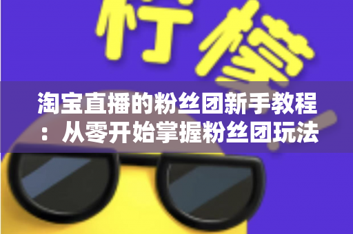 淘宝直播的粉丝团新手教程：从零开始掌握粉丝团玩法与运营技巧的全攻略