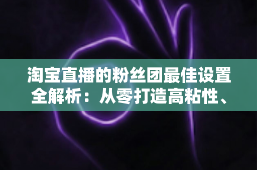 淘宝直播的粉丝团最佳设置全解析：从零打造高粘性、高转化直播间的实用指南