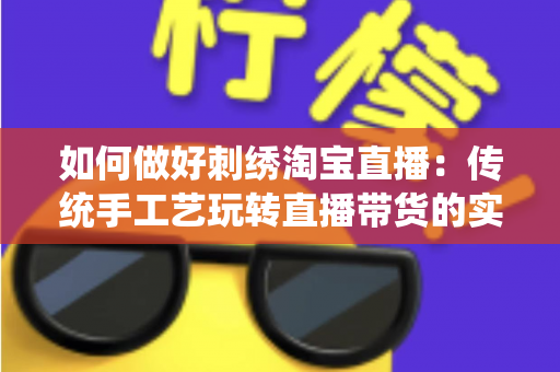 如何做好刺绣淘宝直播：传统手工艺玩转直播带货的实战秘籍