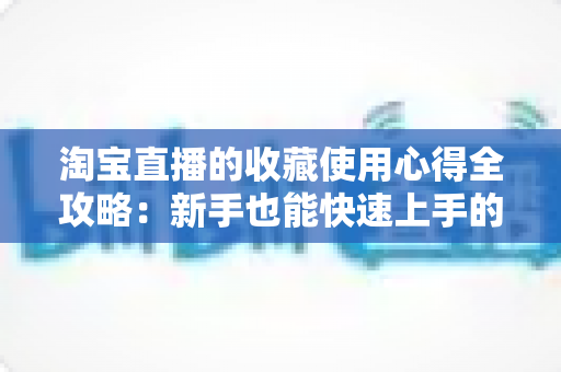 淘宝直播的收藏使用心得全攻略:新手也能快速上手的高效收藏技巧 淘宝直播的收藏使用心得全攻略:新手也能快速上手的高效收藏技巧