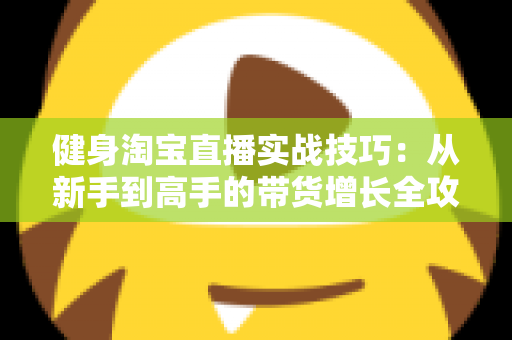 健身淘宝直播实战技巧:从新手到高手的带货增长全攻略 健身淘宝直播实战技巧:从新手到高手的带货增长全攻略