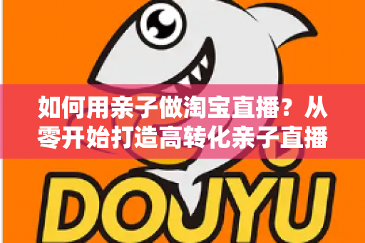 如何用亲子做淘宝直播？从零开始打造高转化亲子直播间的新手全攻略