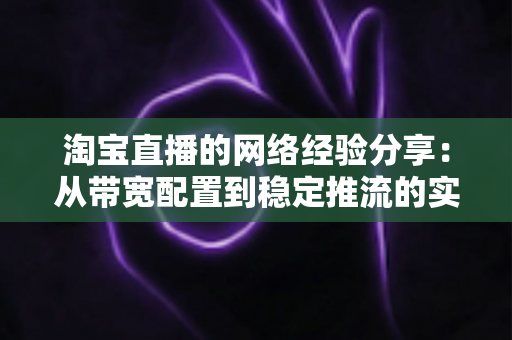 淘宝直播的网络经验分享：从带宽配置到稳定推流的实战指南