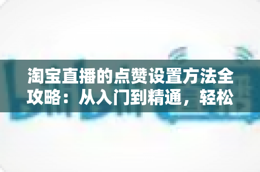 淘宝直播的点赞设置方法全攻略：从入门到精通，轻松提升直播间人气与互动
