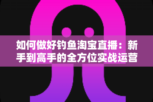 如何做好钓鱼淘宝直播：新手到高手的全方位实战运营指南