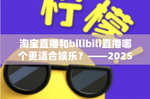 淘宝直播和bilibili直播哪个更适合娱乐？——2025年两大直播平台深度对比与选择指南