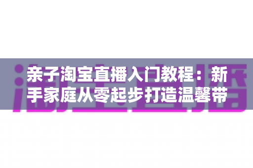 亲子淘宝直播入门教程：新手家庭从零起步打造温馨带货直播间的完整指南