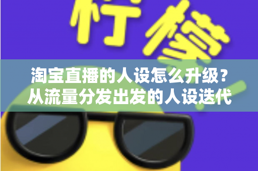 淘宝直播的人设怎么升级？从流量分发出发的人设迭代全攻略，让粉丝记住你、信任你、追随你
