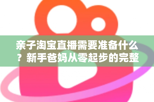 亲子淘宝直播需要准备什么？新手爸妈从零起步的完整筹备指南