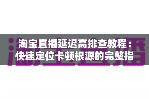 淘宝直播延迟高排查教程：快速定位卡顿根源的完整指南