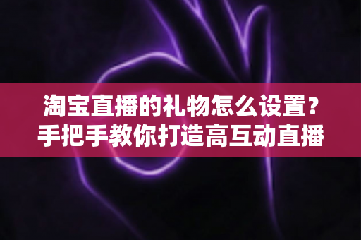 淘宝直播的礼物怎么设置？手把手教你打造高互动直播间