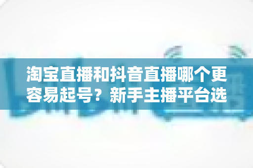 淘宝直播和抖音直播哪个更容易起号？新手主播平台选择深度对比与实战指南