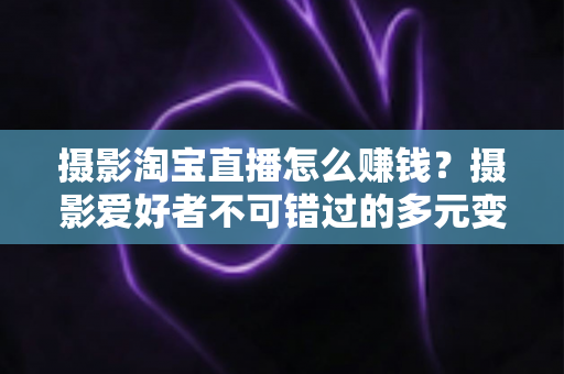 摄影淘宝直播怎么赚钱？摄影爱好者不可错过的多元变现实战指南