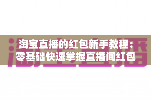 淘宝直播的红包新手教程：零基础快速掌握直播间红包玩法，提升人气与转化的完整指南