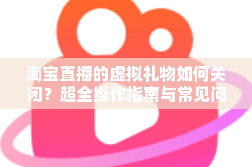 淘宝直播的虚拟礼物如何关闭?超全操作指南与常见问题一次讲清 淘宝直播的虚拟礼物如何关闭?超全操作指南与常见问题一次讲清