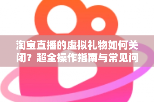 淘宝直播的虚拟礼物如何关闭？超全操作指南与常见问题一次讲清