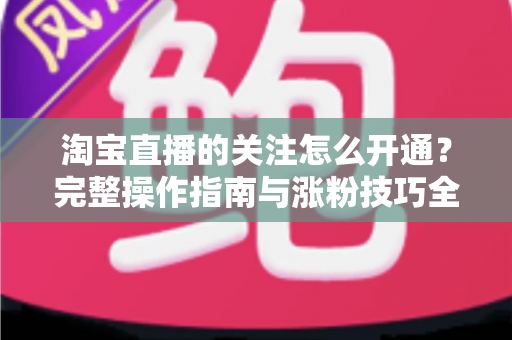 淘宝直播的关注怎么开通？完整操作指南与涨粉技巧全解析