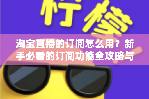 淘宝直播的订阅怎么用？新手必看的订阅功能全攻略与运营技巧