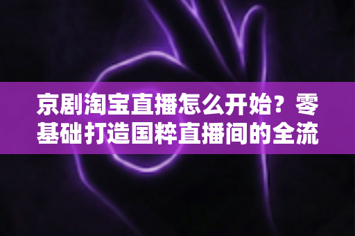 京剧淘宝直播怎么开始?零基础打造国粹直播间的全流程实战指南 京剧淘宝直播怎么开始?零基础打造国粹直播间的全流程实战指南