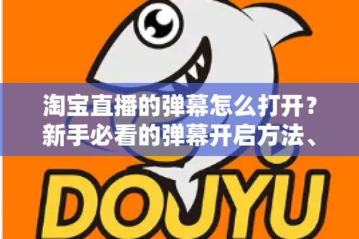 淘宝直播的弹幕怎么打开？新手必看的弹幕开启方法、设置技巧与常见问题全解析
