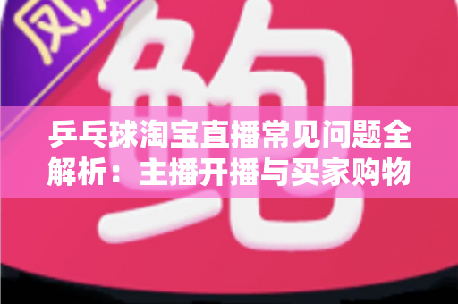 乒乓球淘宝直播常见问题全解析：主播开播与买家购物避坑一站式指南