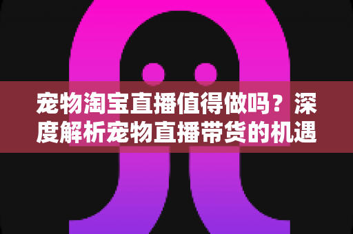 宠物淘宝直播值得做吗？深度解析宠物直播带货的机遇、挑战与实操攻略