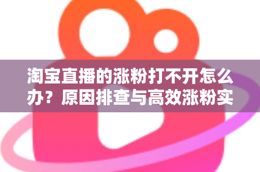 淘宝直播的涨粉打不开怎么办？原因排查与高效涨粉实操指南
