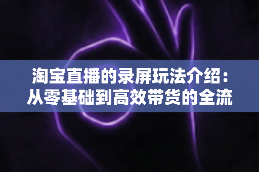 淘宝直播的录屏玩法介绍：从零基础到高效带货的全流程实操指南