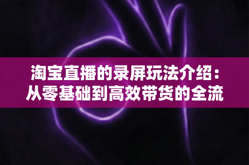 淘宝直播的录屏玩法介绍：从零基础到高效带货的全流程实操指南
