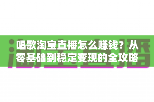 唱歌淘宝直播怎么赚钱?从零基础到稳定变现的全攻略 唱歌淘宝直播怎么赚钱?从零基础到稳定变现的全攻略