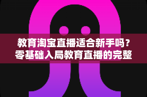 教育淘宝直播适合新手吗？零基础入局教育直播的完整指南与实战攻略